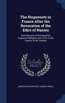The Huguenots in France After the Revocation of the Edict of Nantes: With Memoirs of Distinguished Huguenot Refugees and a Visit to the Country of the by White, Andrew Dickson