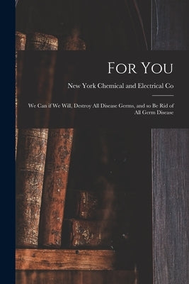 For You: We Can If We Will, Destroy All Disease Germs, and so Be Rid of All Germ Disease by Chemical and Electrical Co, New York