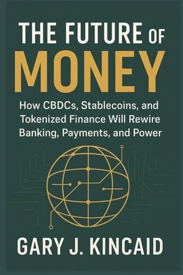 The Future of Money: How CBDCs, Stablecoins, and Tokenized Finance Will Rewire Banking, Payments, and Power by Kincaid, Gary J.
