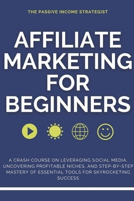 Affiliate Marketing for Beginners: A Crash Course on Leveraging Social Media, Uncovering Profitable Niches, and Step-by-Step Mastery of Essential Tool by Strategist, The Passive Income