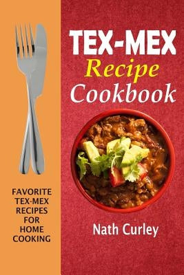 Tex-Mex Recipe Cookbook: Favorite Tex-Mex Recipes For Home Cooking by Curley, Nath