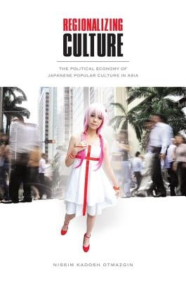 Regionalizing Culture: The Political Economy of Japanese Popular Culture in Asia by Otmazgin, Nissim Kadosh