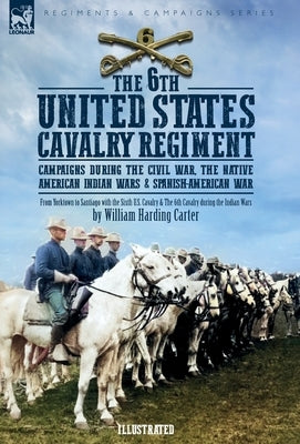 The 6th United States Cavalry Regiment: Campaigns during The Civil War, The Native American Indian Wars & Spanish-American War by Carter, William H.