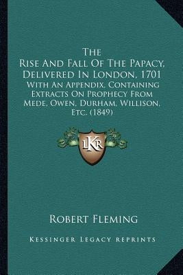 The Rise And Fall Of The Papacy, Delivered In London, 1701: With An Appendix, Containing Extracts On Prophecy From Mede, Owen, Durham, Willison, Etc. by Fleming, Robert