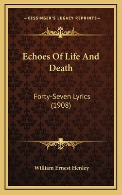 Echoes Of Life And Death: Forty-Seven Lyrics (1908) by Henley, William Ernest