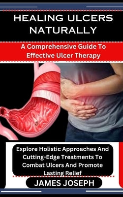 Healing Ulcers Naturally: A Comprehensive Guide To Effective Ulcer Therapy: Explore Holistic Approaches And Cutting-Edge Treatments To Combat Ul by Joseph, James