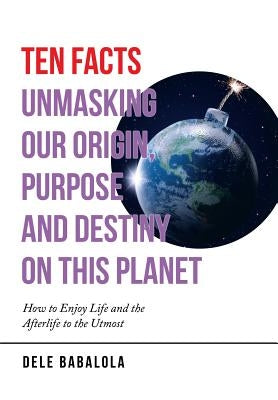 Ten Facts Unmasking Our Origin, Purpose and Destiny on This Planet: How to Enjoy Life and the Afterlife to the Utmost by Babalola, Dele