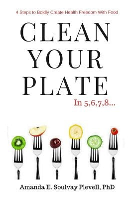 Clean Your Plate: 4 Steps to Boldly Create Health Freedom with Food by Plevell Phd, Amanda E. Soulvay