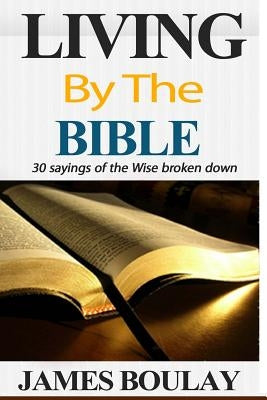 Living By The Bible: The 30 Sayings of the Wise from the book of Proverbs broken down by Boulay, James