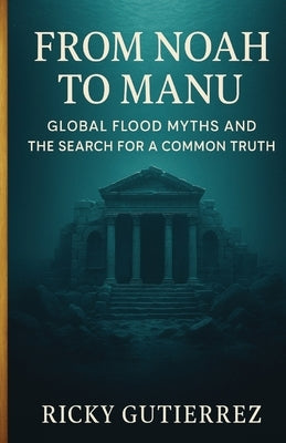 From Noah to Manu: Global Flood Myths and the Search for a Common Truth by Gutierrez, Ricky