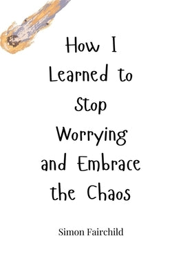 How I Learned to Stop Worrying and Embrace the Chaos by Fairchild, Simon