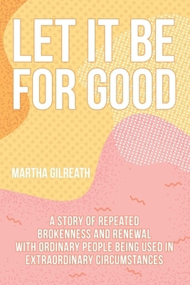 Let It Be for Good: A Story of Repeated Brokenness and Renewal with Ordinary People Being Used in Extraordinary Circumstances by Gilreath, Martha