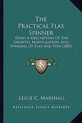 The Practical Flax Spinner: Being A Description Of The Growth, Manipulation, And Spinning Of Flax And Tow (1885) by Marshall, Leslie C.