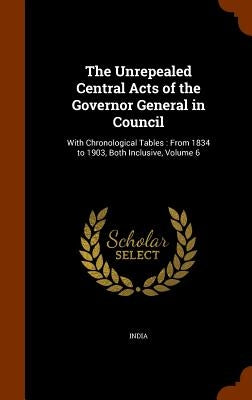 The Unrepealed Central Acts of the Governor General in Council: With Chronological Tables: From 1834 to 1903, Both Inclusive, Volume 6 by India