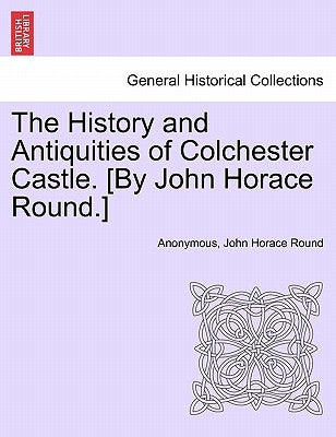 The History and Antiquities of Colchester Castle. [By John Horace Round.] by Anonymous
