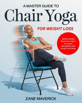 A Master Guide to Chair Yoga for Weight Loss: Gentle, Seated Workouts to Burn Fat, Boost Metabolism and Sculpt Your Body by Maverick, Zane