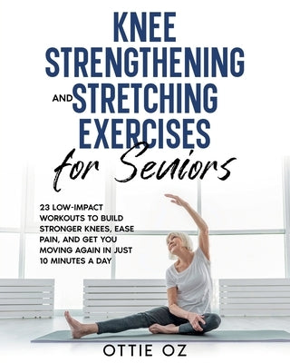 Knee Strengthening and Stretching Exercises for Seniors: 23 Low-Impact Workouts to Build Stronger Knees, Ease Pain, and Get You Moving Again in Just 1 by Oz, Ottie