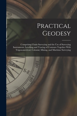 Practical Geodesy: Comprising Chain Surveying and the Use of Surveying Instruments; Levelling and Tracing of Contours Together With Trigo by Anonymous