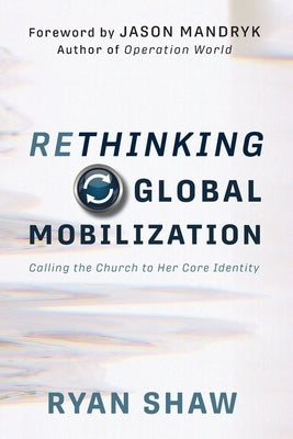 Rethinking Global Mobilization: Calling the Church to Her Core Identity by Mandryk, Jason