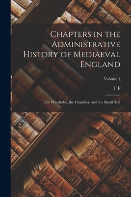 Chapters in the Administrative History of Mediaeval England; the Wardrobe, the Chamber, and the Small Seal; Volume 1 by Tout, T. F. 1855-1929