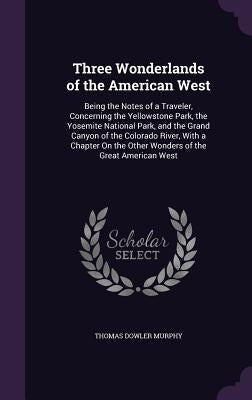 Three Wonderlands of the American West: Being the Notes of a Traveler, Concerning the Yellowstone Park, the Yosemite National Park, and the Grand Cany by Murphy, Thomas Dowler