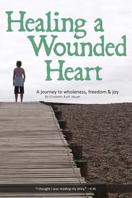 Healing a Wounded Heart: A Journey to Wholeness, Freedom & Joy by Heuer, Elizabeth Ruth