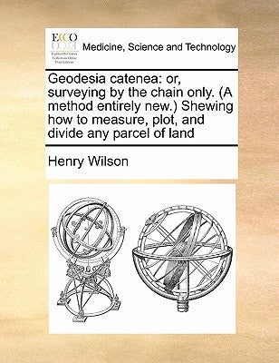 Geodesia catenea: or, surveying by the chain only. (A method entirely new.) Shewing how to measure, plot, and divide any parcel of land by Wilson, Henry