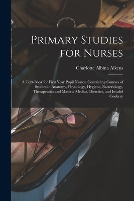 Primary Studies for Nurses: A Text-Book for First Year Pupil Nurses, Containing Courses of Studies in Anatomy, Physiology, Hygiene, Bacteriology, by Aikens, Charlotte Albina