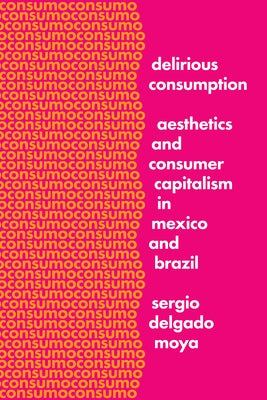 Delirious Consumption: Aesthetics and Consumer Capitalism in Mexico and Brazil by Delgado Moya, Sergio