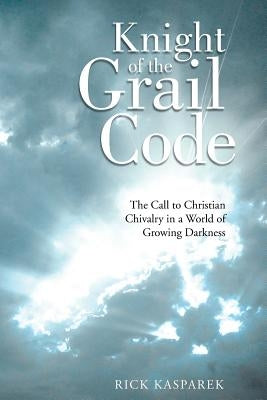 Knight of the Grail Code: The Call to Christian Chivalry in a World of Growing Darkness by Kasparek, Rick
