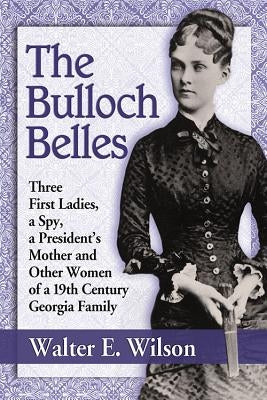 The Bulloch Belles: Three First Ladies, a Spy, a President's Mother and Other Women of a 19th Century Georgia Family by Wilson, Walter E.