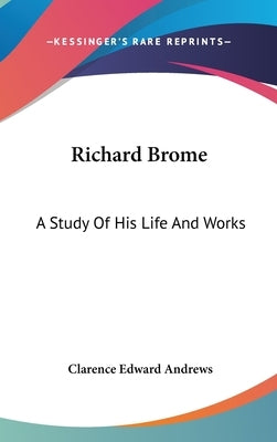 Richard Brome: A Study Of His Life And Works by Andrews, Clarence Edward