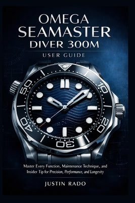Omega Seamaster Diver 300M User Guide: Master Every Function, Maintenance Technique, and Insider Tip for Precision, Performance, and Longevity by Justin Rado