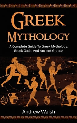 Greek Mythology: A Complete Guide to Greek Mythology, Greek Gods, and Ancient Greece by Walsh, Andrew