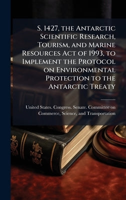 S. 1427, the Antarctic Scientific Research, Tourism, and Marine Resources Act of 1993, to Implement the Protocol on Environmental Protection to the An by United States Congress Senate Comm