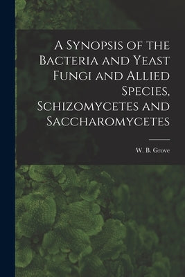 A Synopsis of the Bacteria and Yeast Fungi and Allied Species, Schizomycetes and Saccharomycetes by Grove, W. B. (William Bywater) 1848-