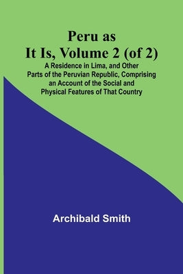 Peru as It Is, Volume 2 (of 2)A Residence in Lima, and Other Parts of the Peruvian Republic, Comprising an Account of the Social and Physical Features by Smith, Archibald