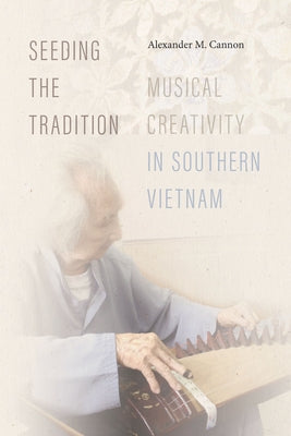 Seeding the Tradition: Musical Creativity in Southern Vietnam by Cannon, Alexander M.