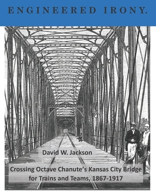 Engineered Irony: Octave Chanute's Kansas City Bridge for Trains and Teams, 1867-1917 by Jackson, David W.
