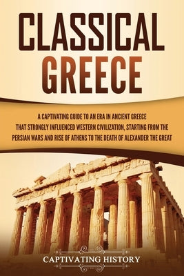 Classical Greece: A Captivating Guide to an Era in Ancient Greece That Strongly Influenced Western Civilization, Starting from the Persi by History, Captivating