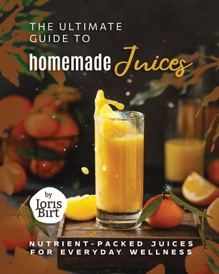 The Ultimate Guide to Homemade Juices: Nutrient-Packed Juices for Everyday Wellness by Birt, Joris