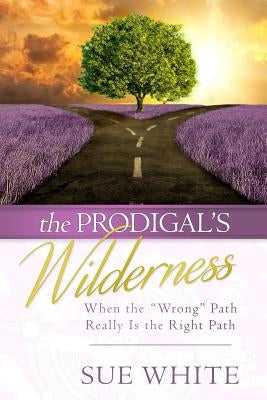 The Prodigal's Wilderness: When the Wrong Path Really Is the Right Path by White, Sue