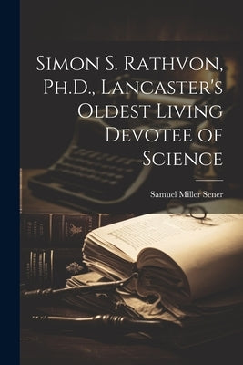 Simon S. Rathvon, Ph.D., Lancaster's Oldest Living Devotee of Science by Sener, Samuel Miller 1855-1911