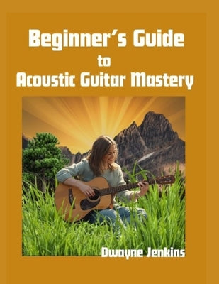 Beginner's Guide to Acoustic Guitar Mastery: A Comprehensive Course For Beginners by Jenkins, Dwayne