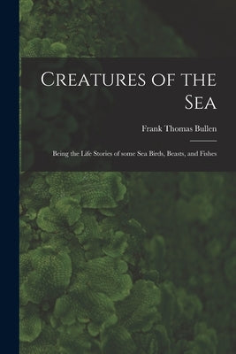 Creatures of the Sea [microform]: Being the Life Stories of Some Sea Birds, Beasts, and Fishes by Bullen, Frank Thomas 1857-1915