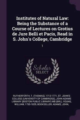 Institutes of Natural Law: Being the Substance of a Course of Lectures on Grotius de Jure Belli et Pacis, Read in S. John's College, Cambridge: 1 by Rutherforth, T. 1712-1771