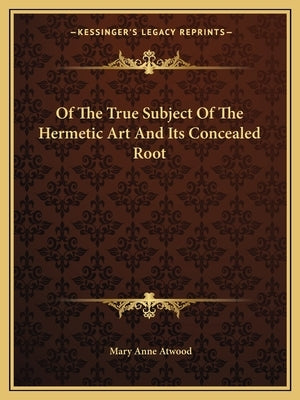 Of the True Subject of the Hermetic Art and Its Concealed Root by Atwood, Mary Anne