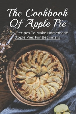 The Cookbook Of Apple Pie: Easy Recipes To Make Homemade Apple Pies For Beginners: A Vast Selection Of Apple Pie Recipes by Gaumer, Zelma