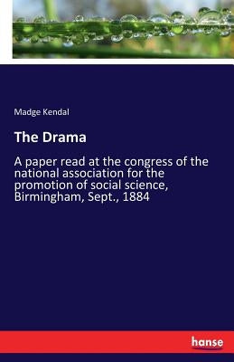 The Drama: A paper read at the congress of the national association for the promotion of social science, Birmingham, Sept., 1884 by Kendal, Madge
