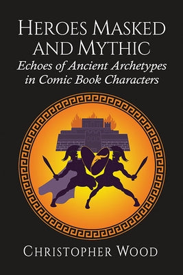 Heroes Masked and Mythic: Echoes of Ancient Archetypes in Comic Book Characters by Wood, Christopher